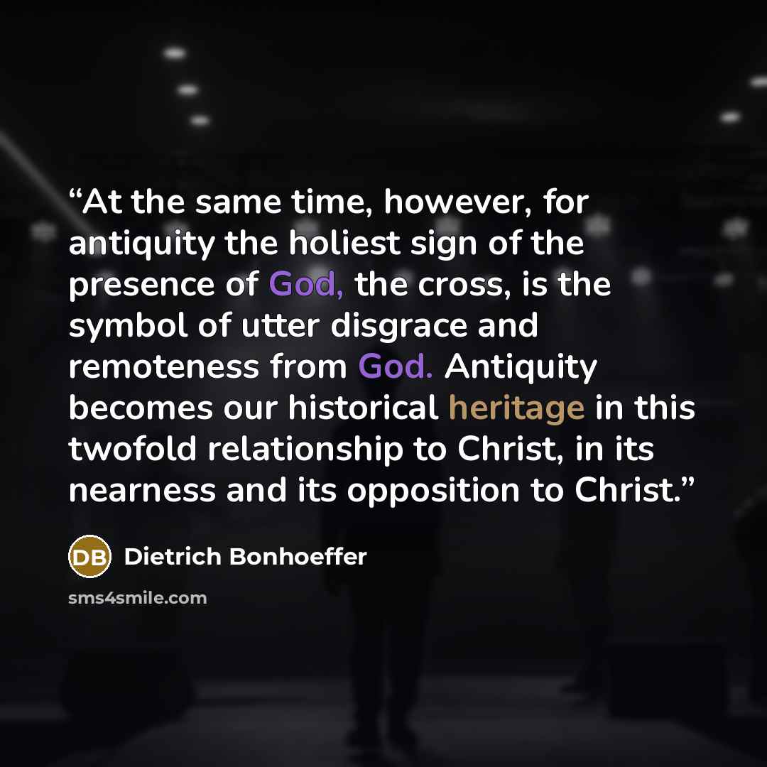 “At the same time, however, for antiquity the holiest sign of the presence of God, the cross, is the symbol of utter disgrace and remoteness from God. Antiquity becomes our historical heritage in this twofold relationship to Christ, in its nearness and its opposition to Christ.” quote by Dietrich Bonhoeffer