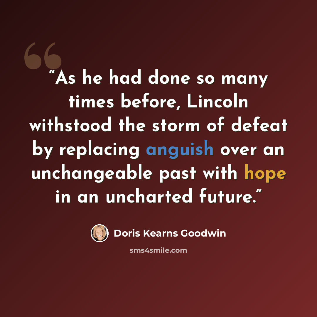 “As he had done so many times before, Lincoln withstood the storm of defeat by replacing anguish over an unchangeable past with hope in an uncharted future.” quote by Doris Kearns Goodwin