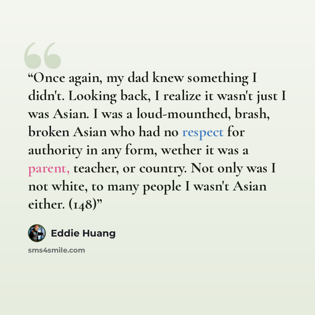“Once again, my dad knew something I didn't. Looking back, I realize it wasn't just I was Asian. I was a loud-mounthed, brash, broken Asian who had no respect for authority in any form, wether it was a parent, teacher, or country. Not only was I not white, to many people I wasn't Asian either. (148)” quote by Eddie Huang