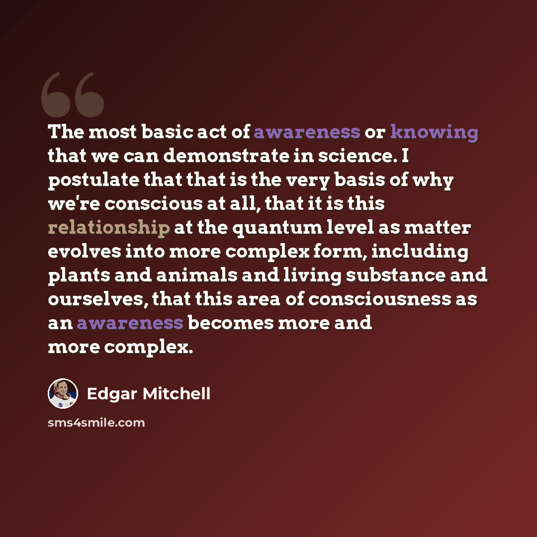 “The most basic act of awareness or knowing that we can demonstrate in science. I postulate that that is the very basis of why we're conscious at all, that it is this relationship at the quantum level as matter evolves into more complex form, including plants and animals and living substance and…” quote by Edgar Mitchell