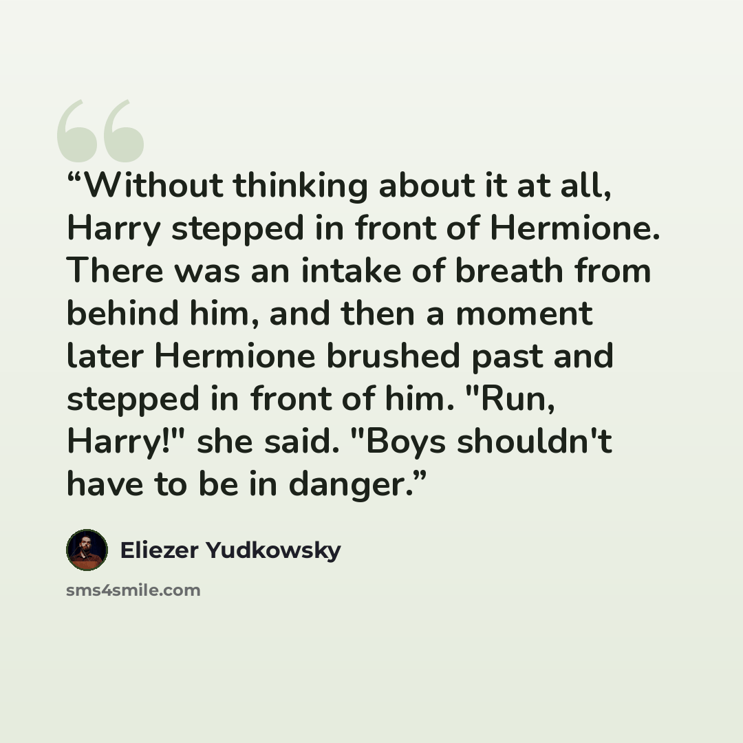 “Without thinking about it at all, Harry stepped in front of Hermione. There was an intake of breath from behind him, and then a moment later Hermione brushed past and stepped in front of him. "Run, Harry!" she said. "Boys shouldn't have to be in danger.” quote by Eliezer Yudkowsky