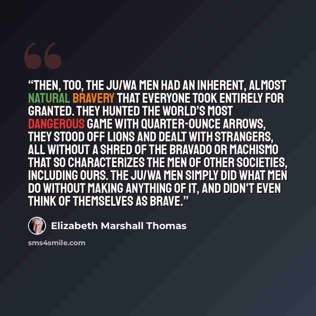 “Then, too, the Ju/wa men had an inherent, almost natural bravery that everyone took entirely for granted. They hunted the world’s most dangerous game with quarter-ounce arrows, they stood off lions and dealt with strangers, all without a shred of the bravado or machismo that so characterizes the…” quote by Elizabeth Marshall Thomas