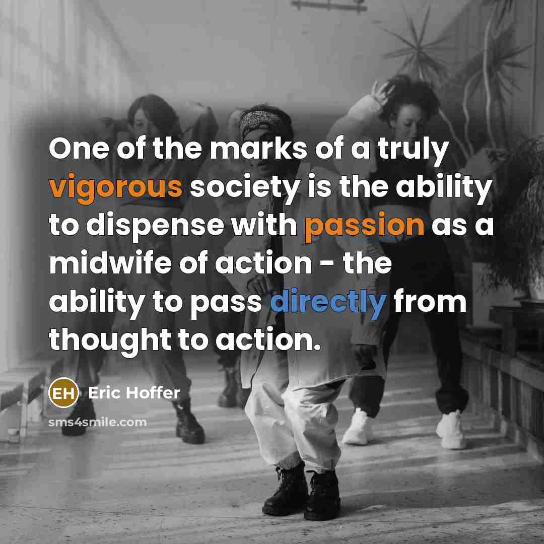 “One of the marks of a truly vigorous society is the ability to dispense with passion as a midwife of action - the ability to pass directly from thought to action.” quote by Eric Hoffer