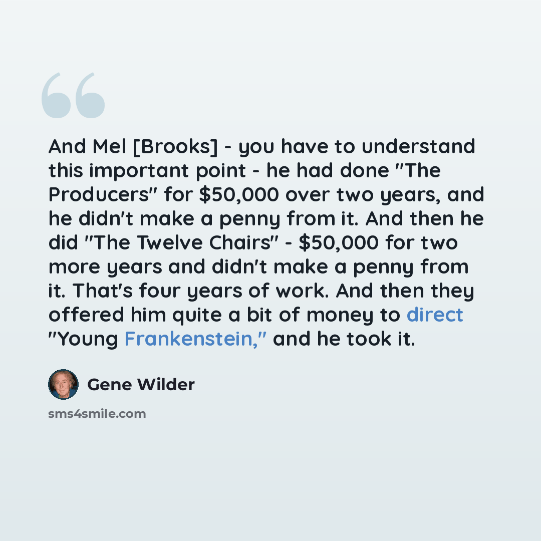 “And Mel [Brooks] - you have to understand this important point - he had done "The Producers" for $50,000 over two years, and he didn't make a penny from it. And then he did "The Twelve Chairs" - $50,000 for two more years and didn't make a penny from it. That's four years of work. And then they…” quote by Gene Wilder