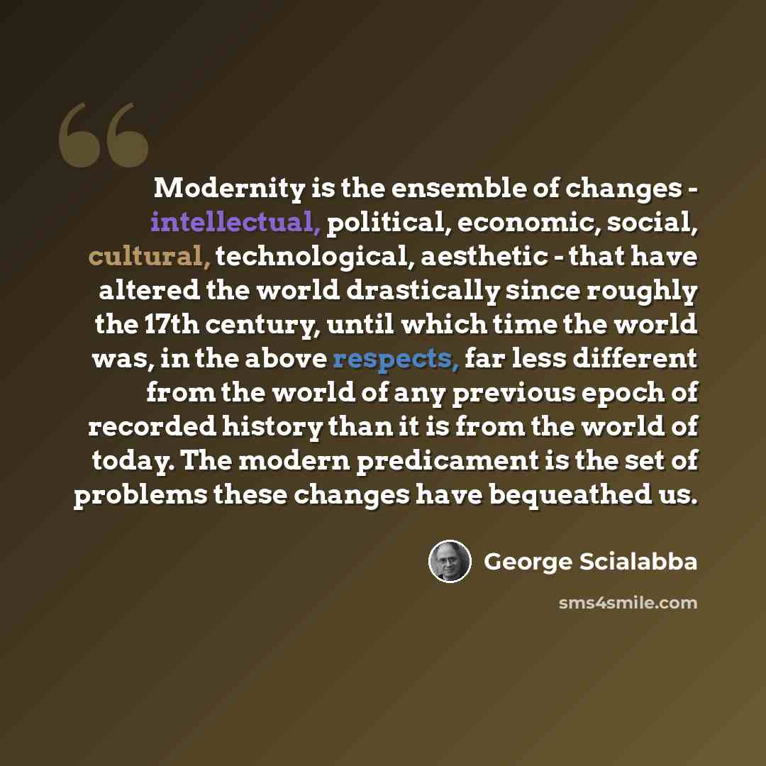 “Modernity is the ensemble of changes - intellectual, political, economic, social, cultural, technological, aesthetic - that have altered the world drastically since roughly the 17th century, until which time the world was, in the above respects, far less different from the world of any previous…” quote by George Scialabba
