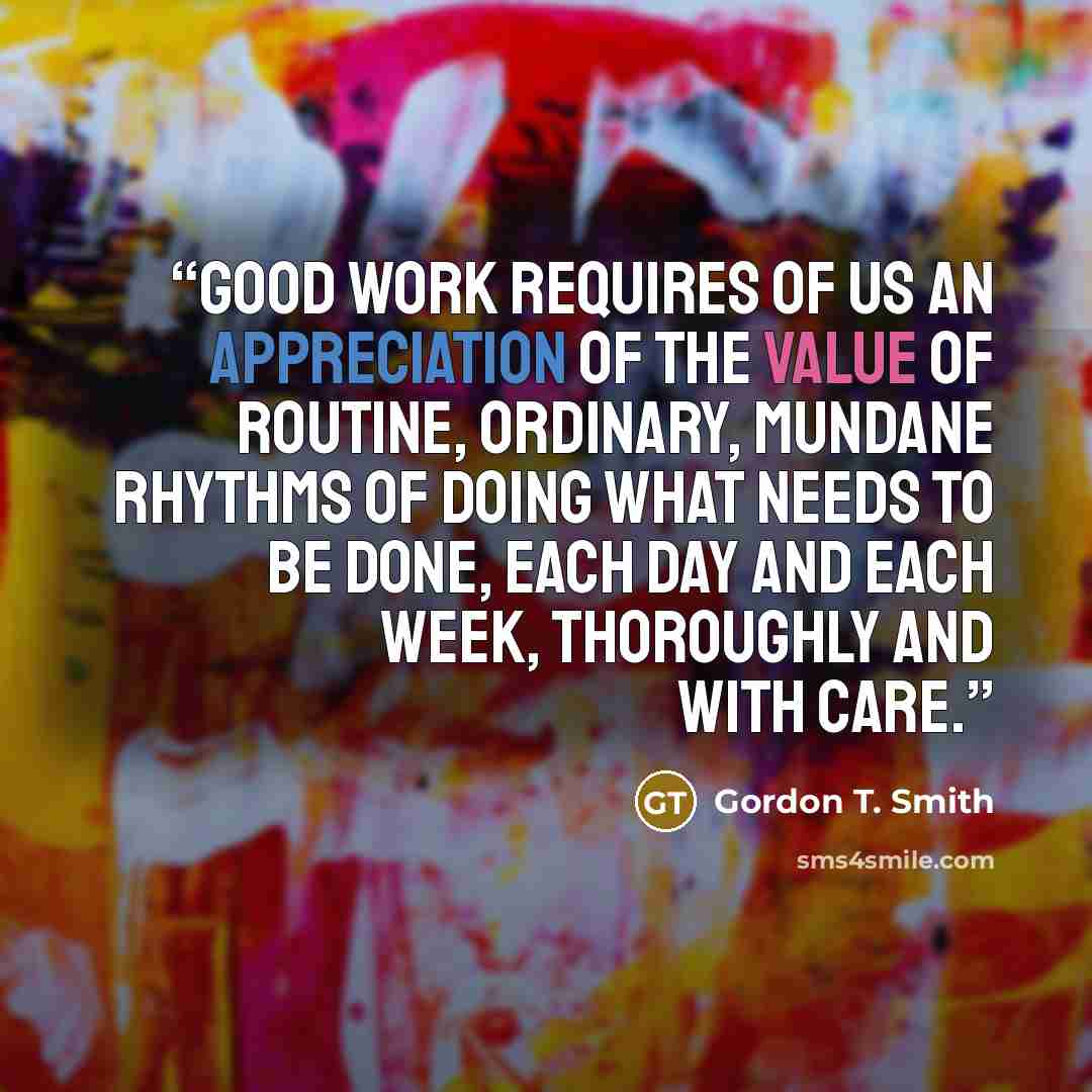 “Good work requires of us an appreciation of the value of routine, ordinary, mundane rhythms of doing what needs to be done, each day and each week, thoroughly and with care.” quote by Gordon T. Smith