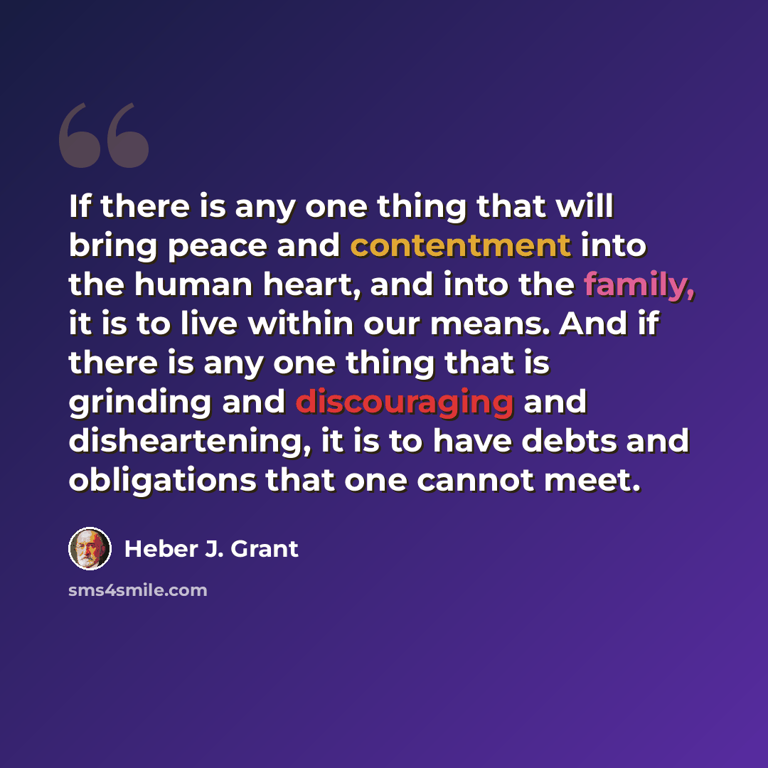 “If there is any one thing that will bring peace and contentment into the human heart, and into the family, it is to live within our means. And if there is any one thing that is grinding and discouraging and disheartening, it is to have debts and obligations that one cannot meet.” quote by Heber J. Grant