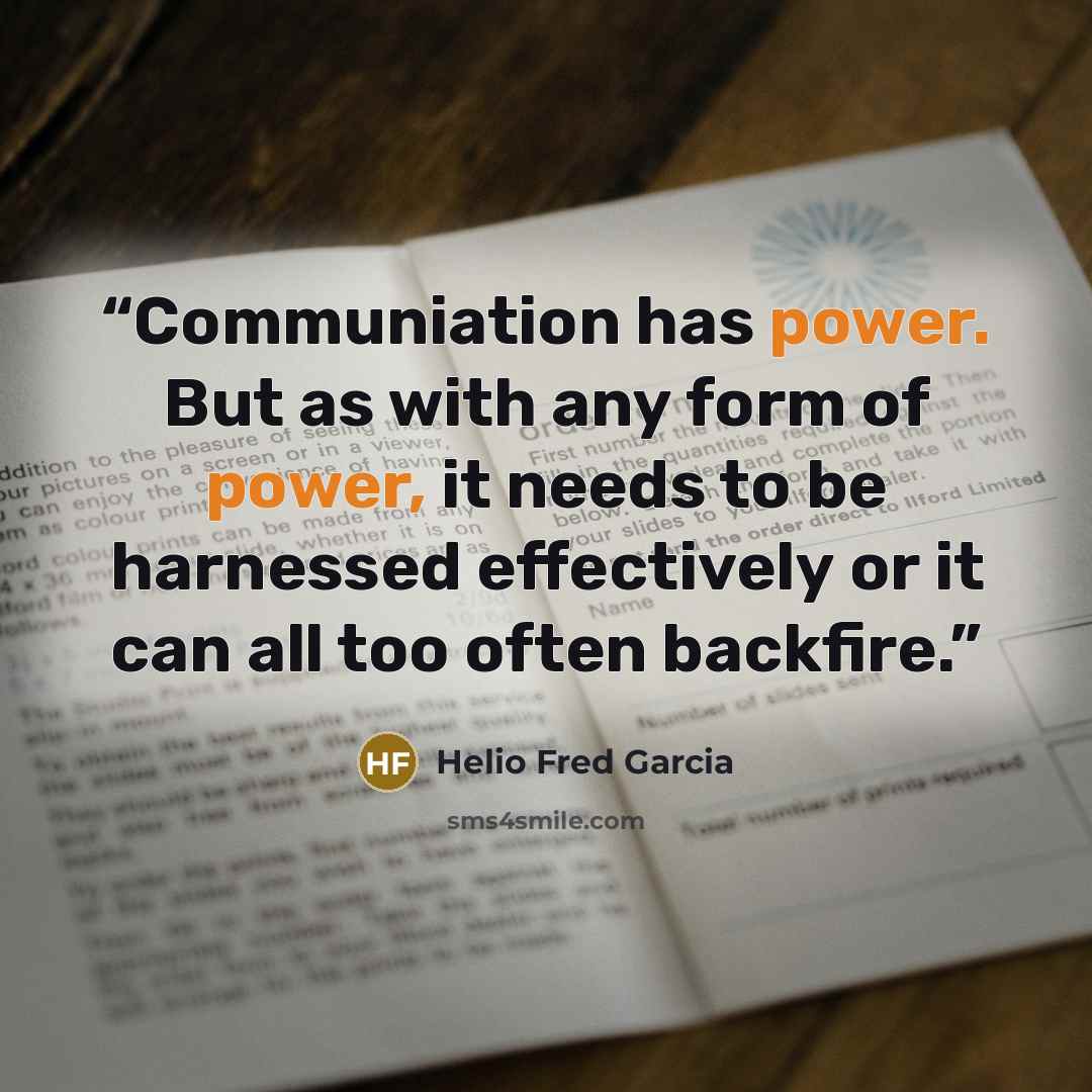 “Communiation has power. But as with any form of power, it needs to be harnessed effectively or it can all too often backfire.” quote by Helio Fred Garcia