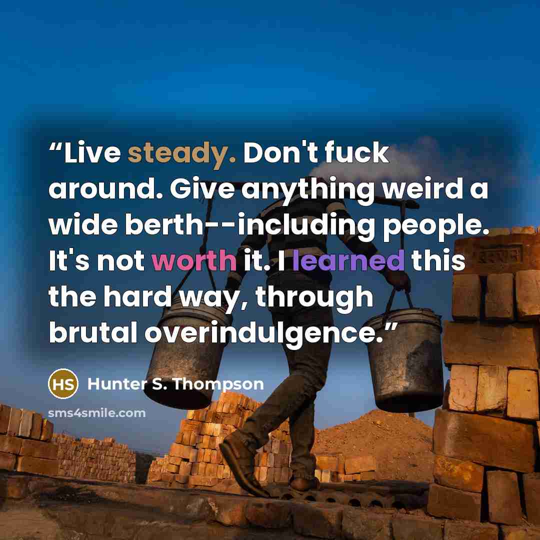 “Live steady. Don't fuck around. Give anything weird a wide berth--including people. It's not worth it. I learned this the hard way, through brutal overindulgence.” quote by Hunter S. Thompson