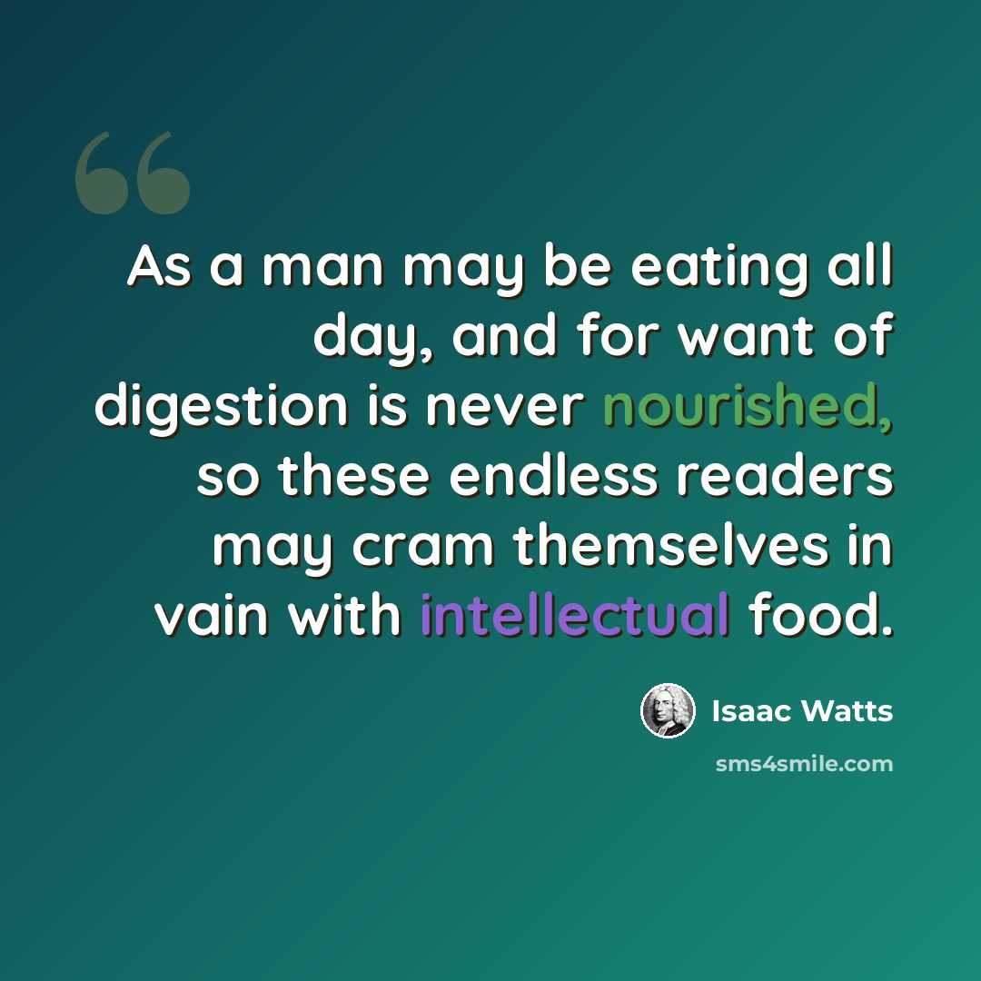 “As a man may be eating all day, and for want of digestion is never nourished, so these endless readers may cram themselves in vain with intellectual food.” quote by Isaac Watts