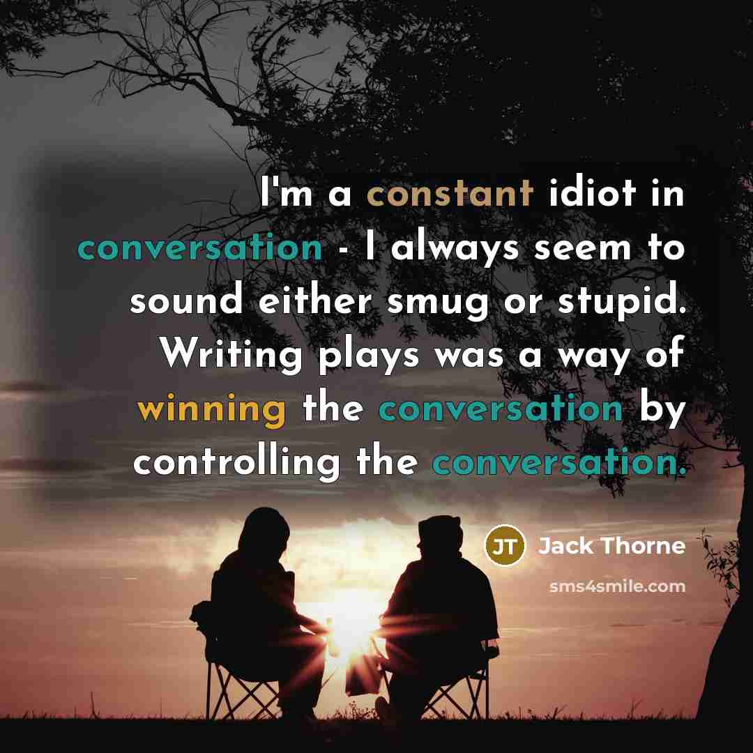 “I'm a constant idiot in conversation - I always seem to sound either smug or stupid. Writing plays was a way of winning the conversation by controlling the conversation.” quote by Jack Thorne