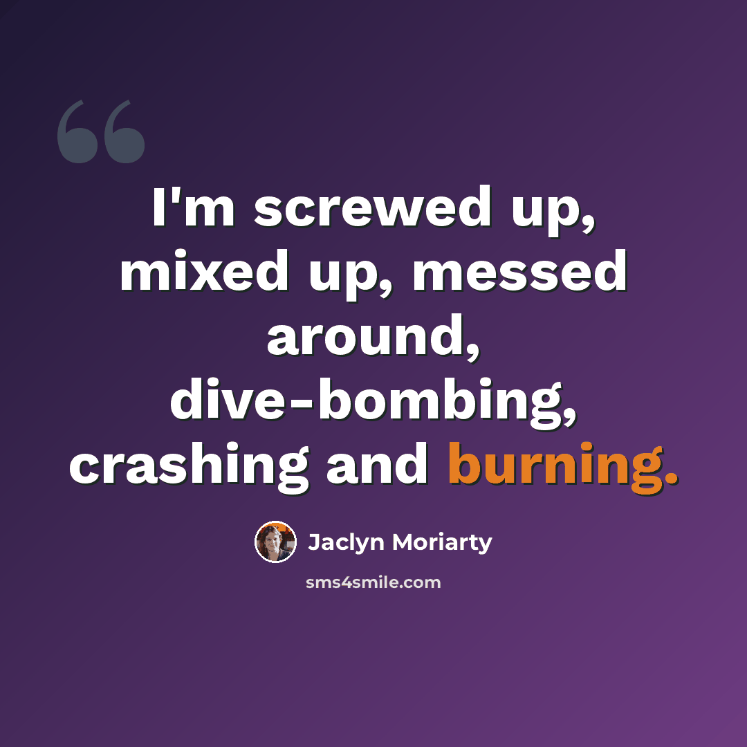 “I'm screwed up, mixed up, messed around, dive-bombing, crashing and burning.” quote by Jaclyn Moriarty