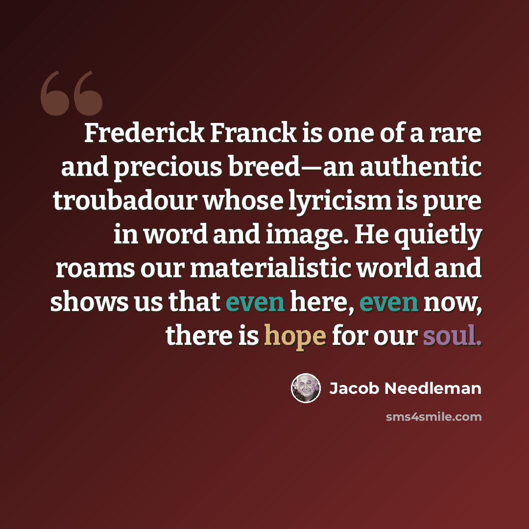 “Frederick Franck is one of a rare and precious breed—an authentic troubadour whose lyricism is pure in word and image. He quietly roams our materialistic world and shows us that even here, even now, there is hope for our soul.” quote by Jacob Needleman