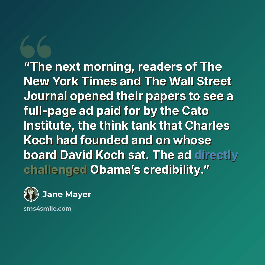 “The next morning, readers of The New York Times and The Wall Street Journal opened their papers to see a full-page ad paid for by the Cato Institute, the think tank that Charles Koch had founded and on whose board David Koch sat. The ad directly challenged Obama’s credibility.” quote by Jane Mayer