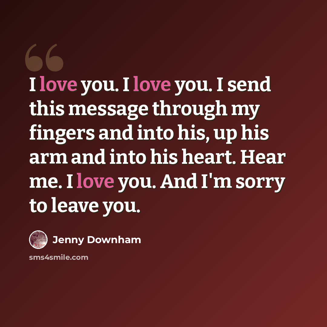 “I love you. I love you. I send this message through my fingers and into his, up his arm and into his heart. Hear me. I love you. And I'm sorry to leave you.” quote by Jenny Downham