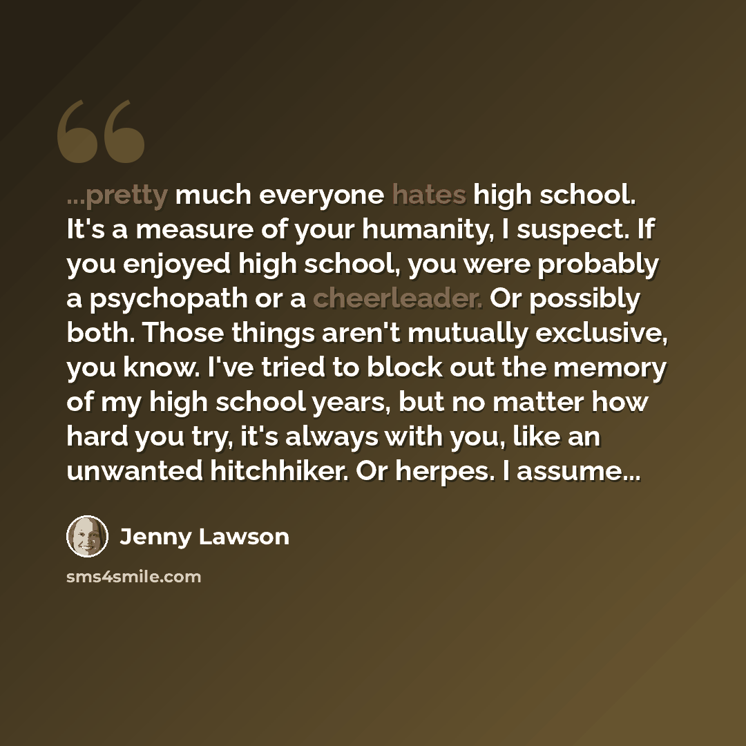 “...pretty much everyone hates high school. It's a measure of your humanity, I suspect. If you enjoyed high school, you were probably a psychopath or a cheerleader. Or possibly both. Those things aren't mutually exclusive, you know. I've tried to block out the memory of my high school years, but no…” quote by Jenny Lawson