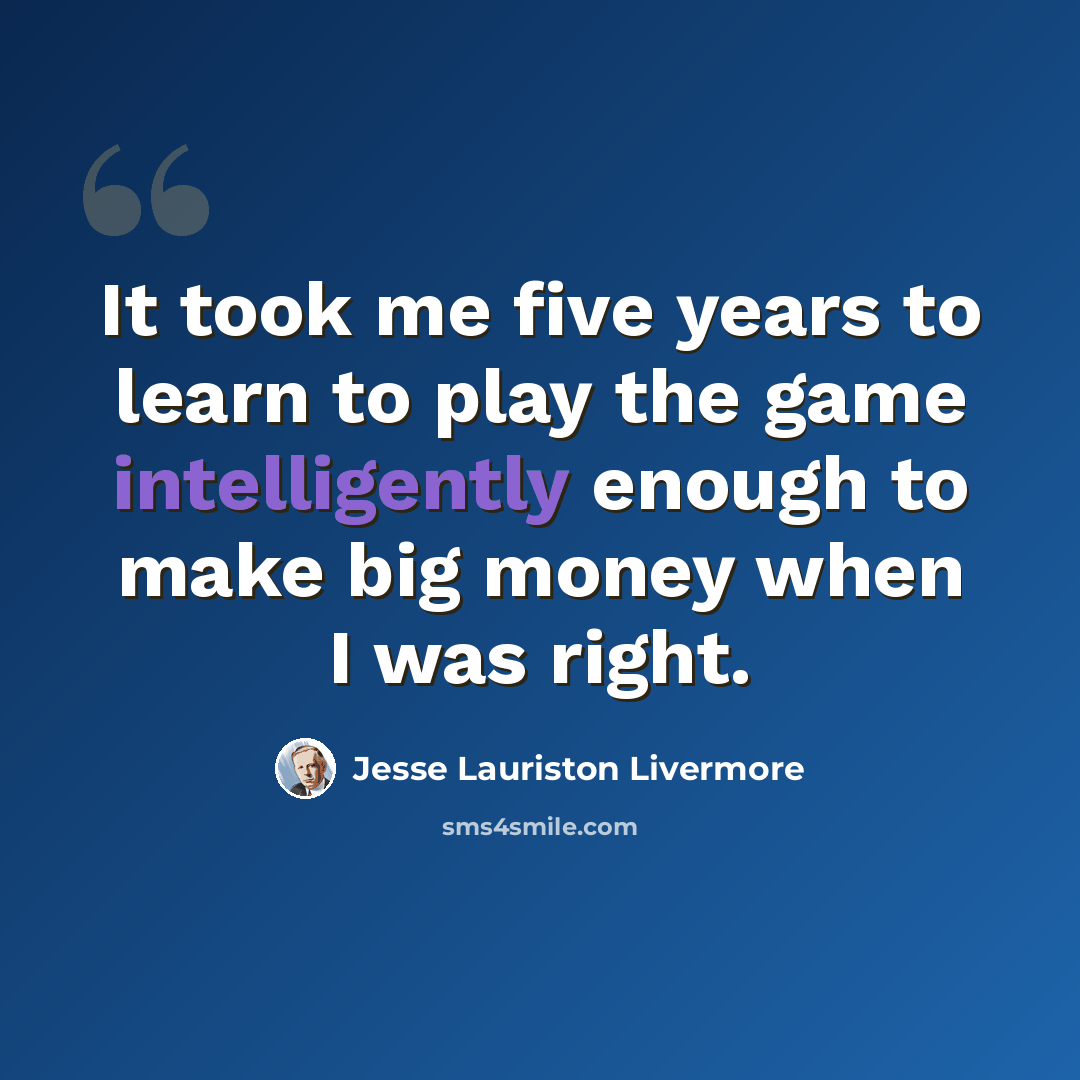 “It took me five years to learn to play the game intelligently enough to make big money when I was right.” quote by Jesse Lauriston Livermore