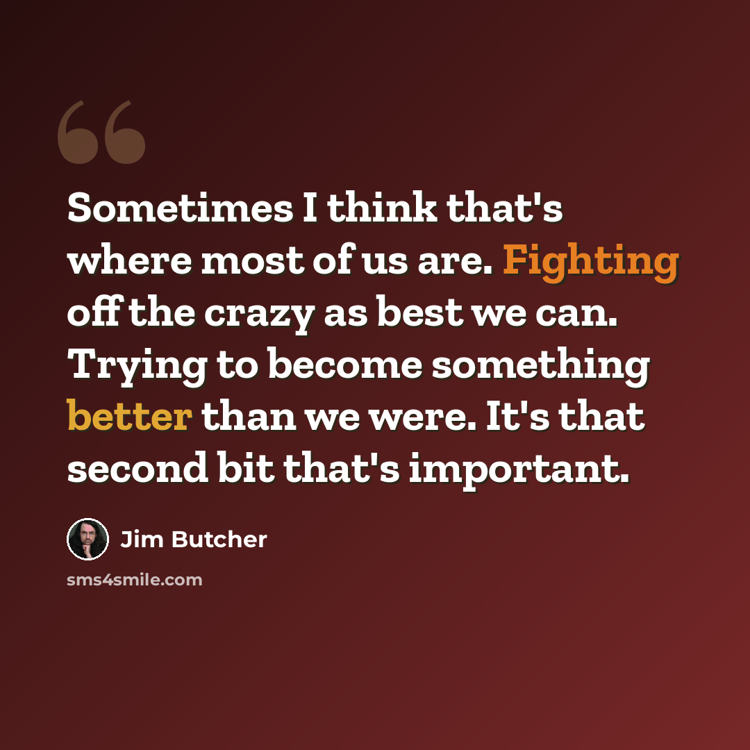 “Sometimes I think that's where most of us are. Fighting off the crazy as best we can. Trying to become something better than we were. It's that second bit that's important.” quote by Jim Butcher