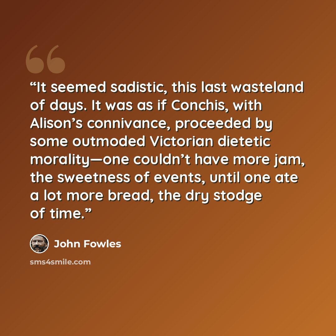 “It seemed sadistic, this last wasteland of days. It was as if Conchis, with Alison’s connivance, proceeded by some outmoded Victorian dietetic morality—one couldn’t have more jam, the sweetness of events, until one ate a lot more bread, the dry stodge of time.” quote by John Fowles