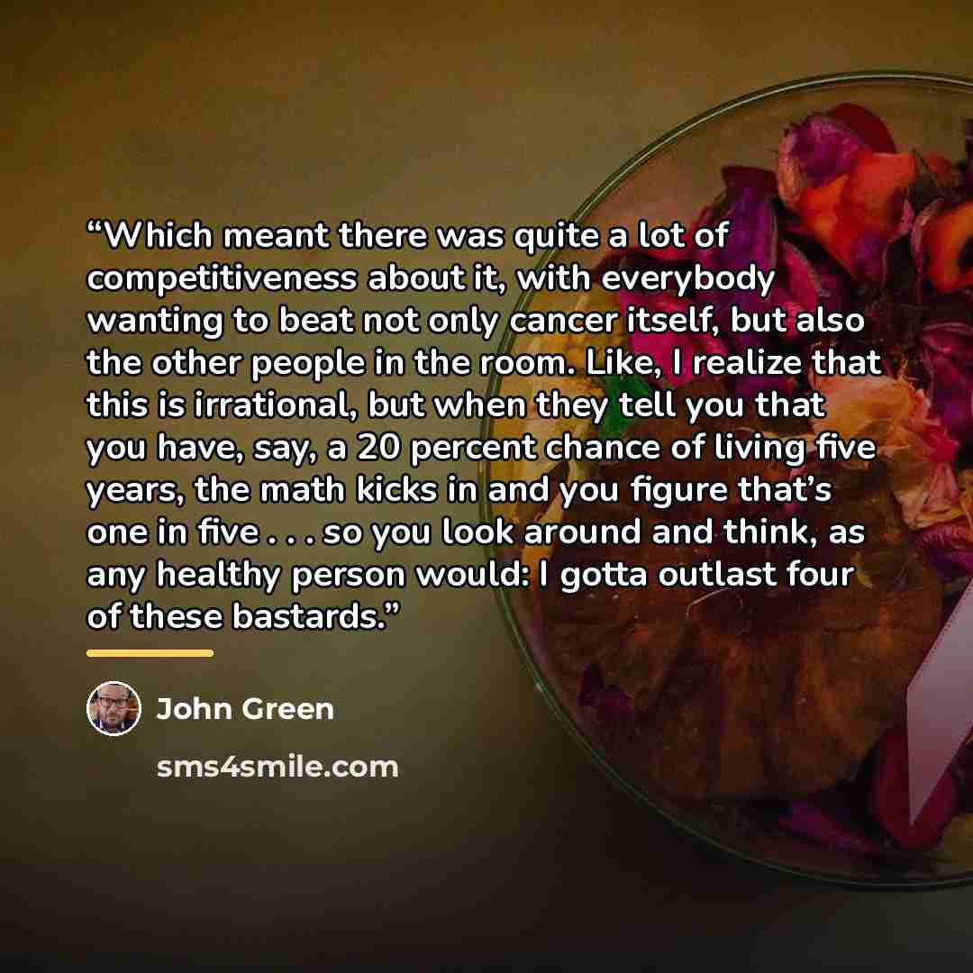“Which meant there was quite a lot of competitiveness about it, with everybody wanting to beat not only cancer itself, but also the other people in the room. Like, I realize that this is irrational, but when they tell you that you have, say, a 20 percent chance of living five years, the math kicks…” quote by John Green