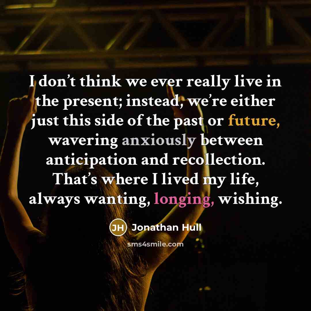 “I don’t think we ever really live in the present; instead, we’re either just this side of the past or future, wavering anxiously between anticipation and recollection. That’s where I lived my life, always wanting, longing, wishing.” quote by Jonathan Hull