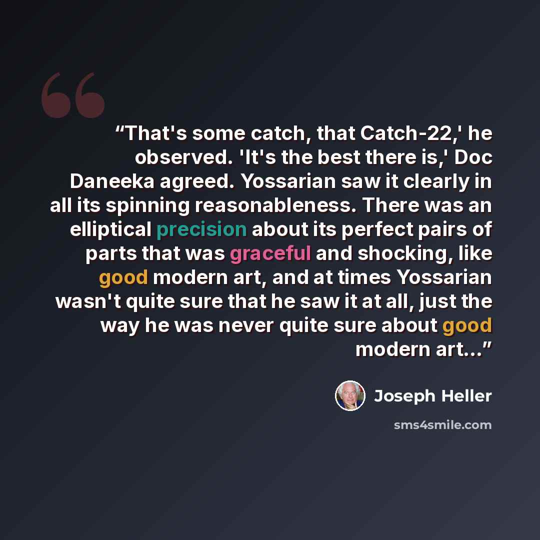 “That's some catch, that Catch-22,' he observed. 'It's the best there is,' Doc Daneeka agreed. Yossarian saw it clearly in all its spinning reasonableness. There was an elliptical precision about its perfect pairs of parts that was graceful and shocking, like good modern art, and at times Yossarian…” quote by Joseph Heller