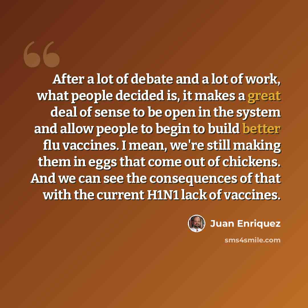 “After a lot of debate and a lot of work, what people decided is, it makes a great deal of sense to be open in the system and allow people to begin to build better flu vaccines. I mean, we're still making them in eggs that come out of chickens. And we can see the consequences of that with the…” quote by Juan Enriquez