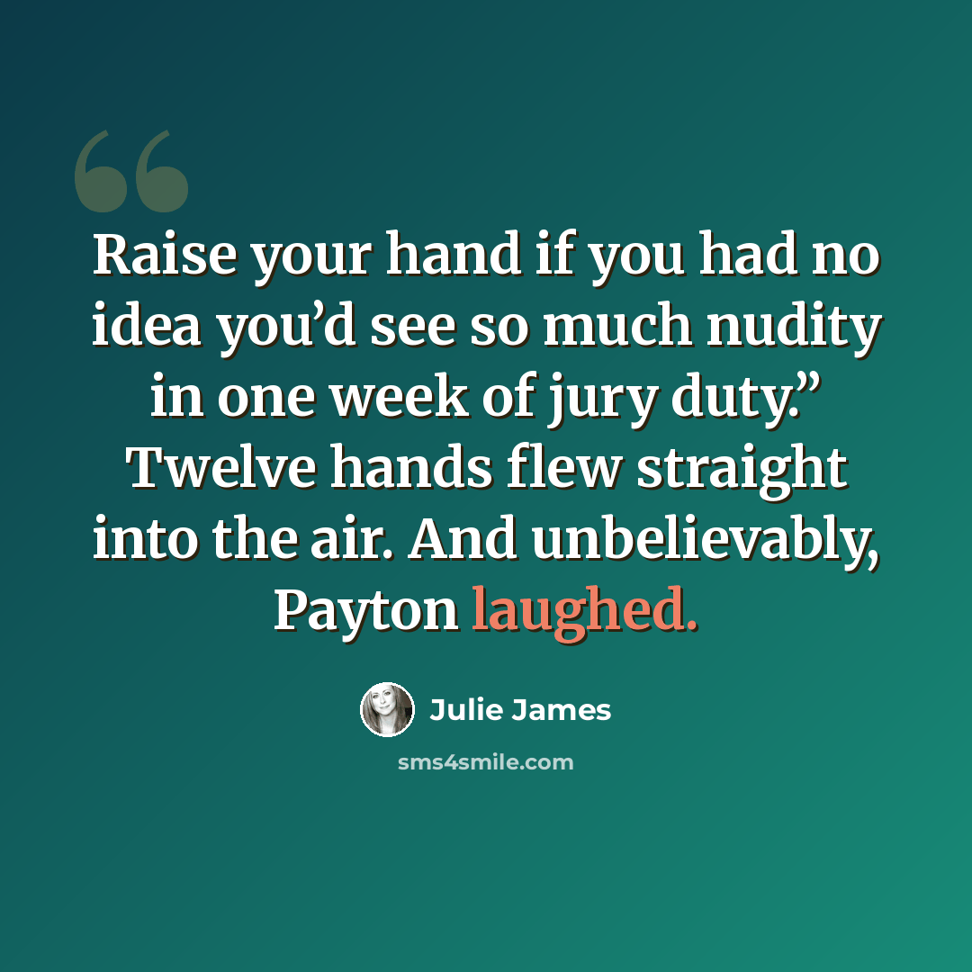 “Raise your hand if you had no idea you’d see so much nudity in one week of jury duty.” Twelve hands flew straight into the air. And unbelievably, Payton laughed.” quote by Julie James