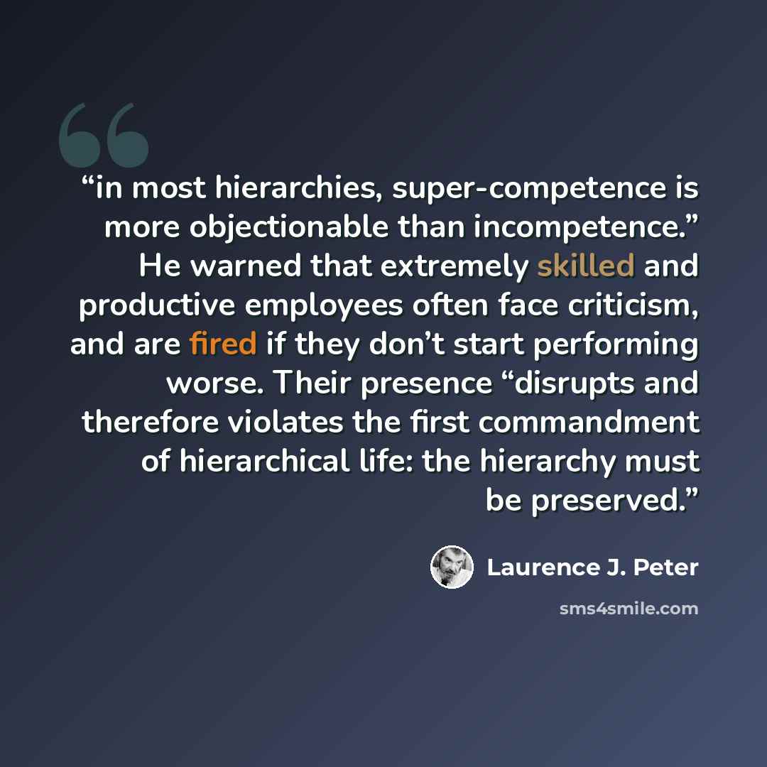 “in most hierarchies, super-competence is more objectionable than incompetence.” He warned that extremely skilled and productive employees often face criticism, and are fired if they don’t start performing worse. Their presence “disrupts and therefore violates the first commandment of hierarchical…” quote by Laurence J. Peter