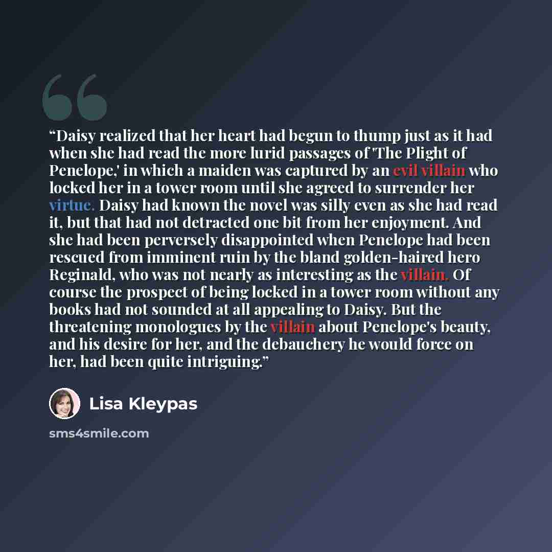 “Daisy realized that her heart had begun to thump just as it had when she had read the more lurid passages of 'The Plight of Penelope,' in which a maiden was captured by an evil villain who locked her in a tower room until she agreed to surrender her virtue. Daisy had known the novel was silly even…” quote by Lisa Kleypas