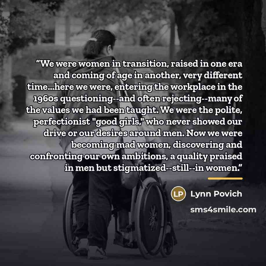 “We were women in transition, raised in one era and coming of age in another, very different time...here we were, entering the workplace in the 1960s questioning--and often rejecting--many of the values we had been taught. We were the polite, perfectionist "good girls," who never showed our drive…” quote by Lynn Povich