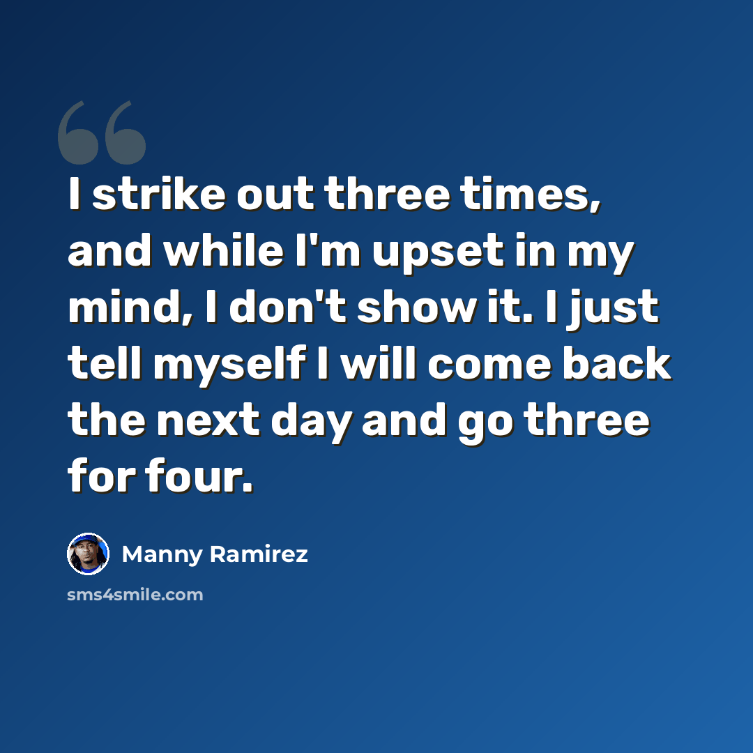 “I strike out three times, and while I'm upset in my mind, I don't show it. I just tell myself I will come back the next day and go three for four.” quote by Manny Ramirez