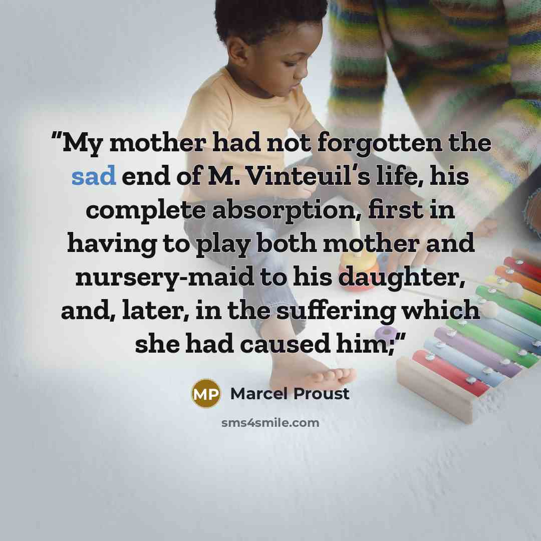 “My mother had not forgotten the sad end of M. Vinteuil’s life, his complete absorption, first in having to play both mother and nursery-maid to his daughter, and, later, in the suffering which she had caused him;” quote by Marcel Proust