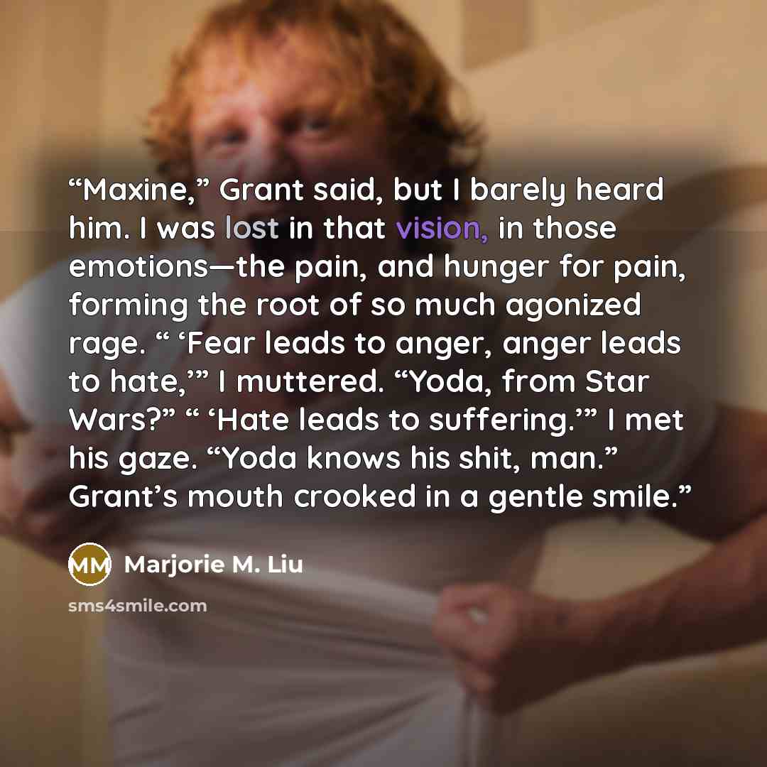 “Maxine,” Grant said, but I barely heard him. I was lost in that vision, in those emotions—the pain, and hunger for pain, forming the root of so much agonized rage. “ ‘Fear leads to anger, anger leads to hate,’” I muttered. “Yoda, from Star Wars?” “ ‘Hate leads to suffering.’” I met his gaze. “Yoda…” quote by Marjorie M. Liu