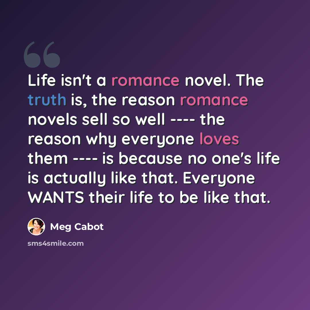 “Life isn't a romance novel. The truth is, the reason romance novels sell so well ---- the reason why everyone loves them ---- is because no one's life is actually like that. Everyone WANTS their life to be like that.” quote by Meg Cabot