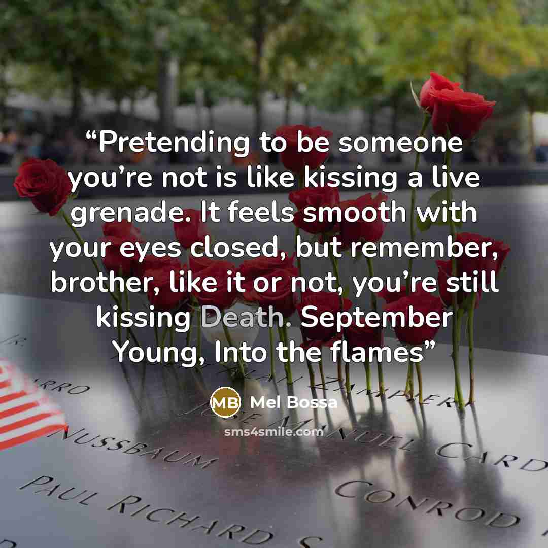 “Pretending to be someone you’re not is like kissing a live grenade. It feels smooth with your eyes closed, but remember, brother, like it or not, you’re still kissing Death. September Young, Into the flames” quote by Mel Bossa