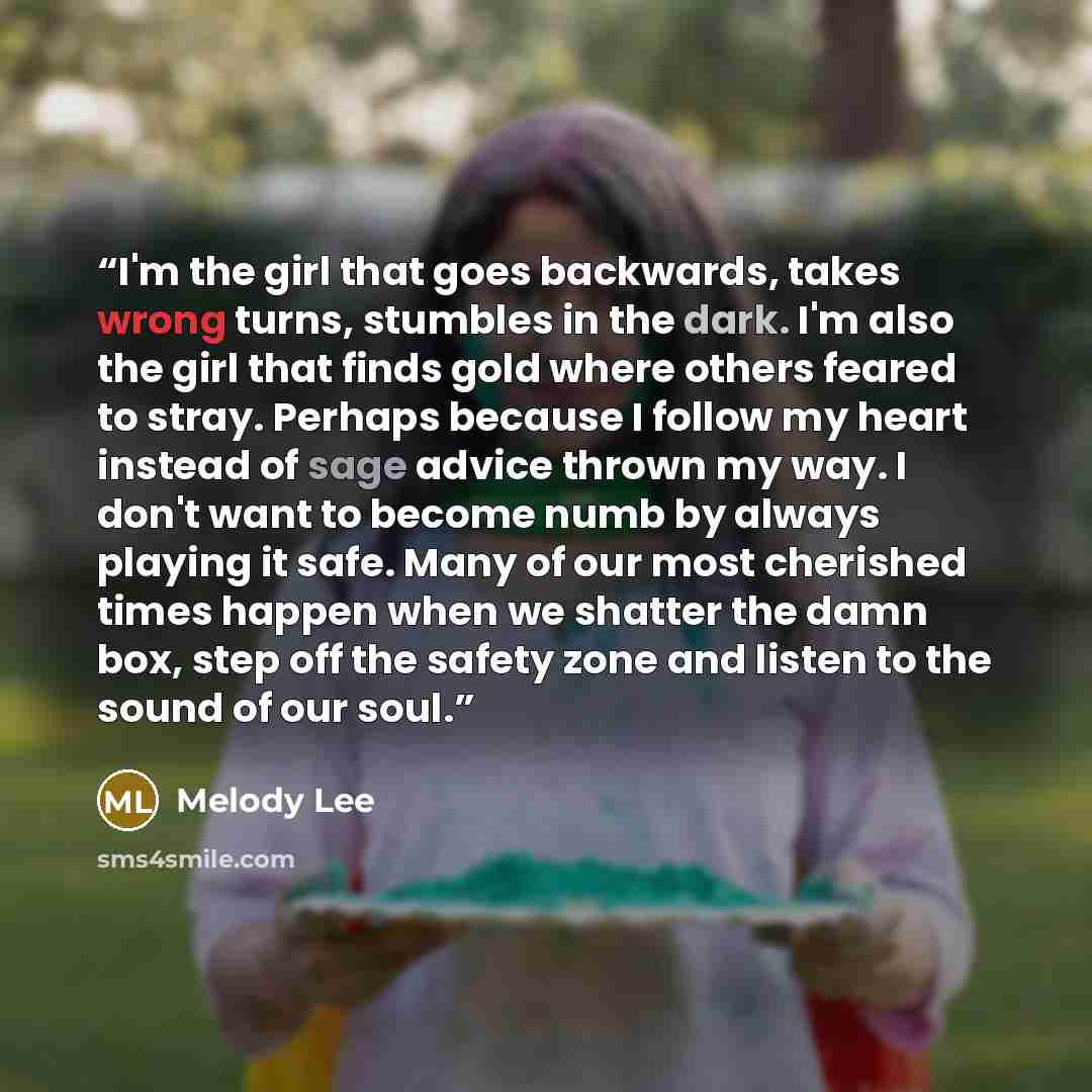“I'm the girl that goes backwards, takes wrong turns, stumbles in the dark. I'm also the girl that finds gold where others feared to stray. Perhaps because I follow my heart instead of sage advice thrown my way. I don't want to become numb by always playing it safe. Many of our most cherished times…” quote by Melody Lee