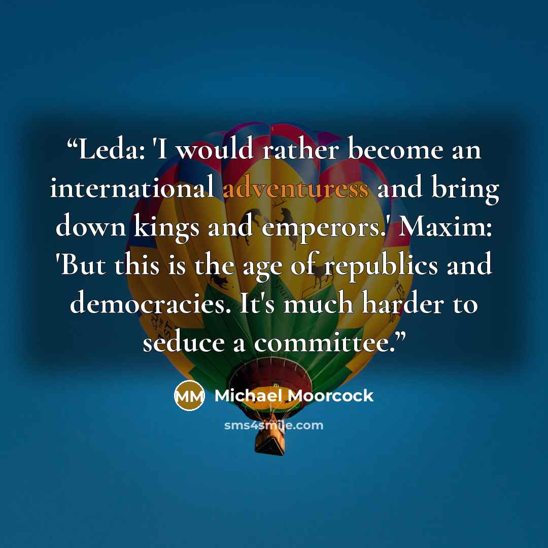 “Leda: 'I would rather become an international adventuress and bring down kings and emperors.' Maxim: 'But this is the age of republics and democracies. It's much harder to seduce a committee.” quote by Michael Moorcock