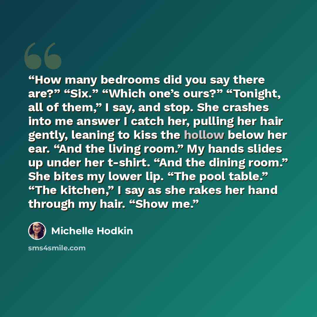 “How many bedrooms did you say there are?” “Six.” “Which one’s ours?” “Tonight, all of them,” I say, and stop. She crashes into me answer I catch her, pulling her hair gently, leaning to kiss the hollow below her ear. “And the living room.” My hands slides up under her t-shirt. “And the dining…” quote by Michelle Hodkin
