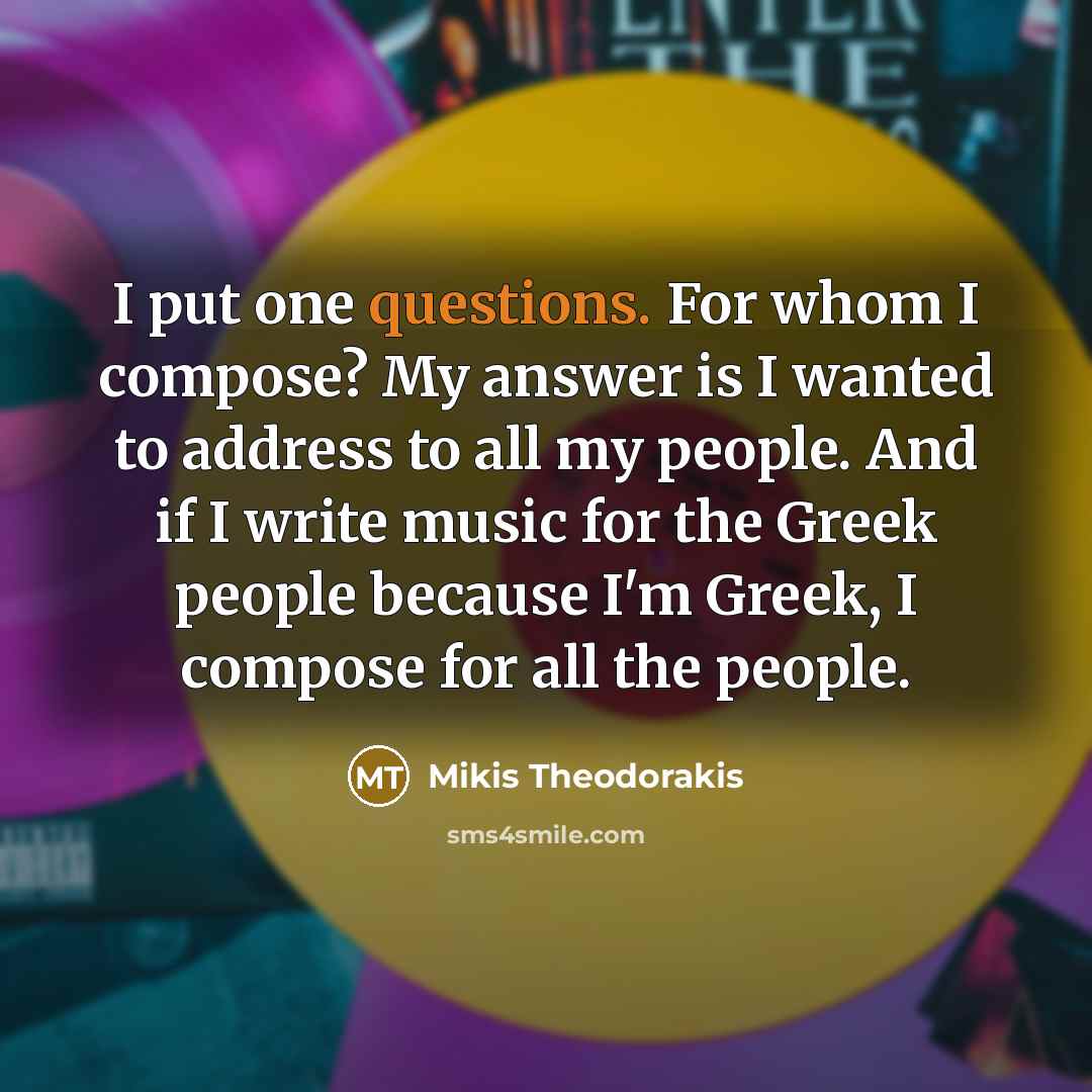 “I put one questions. For whom I compose? My answer is I wanted to address to all my people. And if I write music for the Greek people because I'm Greek, I compose for all the people.” quote by Mikis Theodorakis