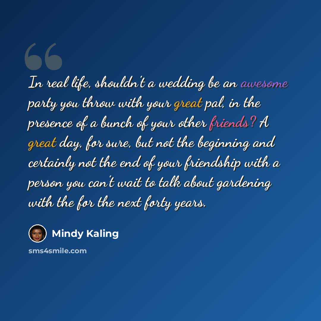 “In real life, shouldn't a wedding be an awesome party you throw with your great pal, in the presence of a bunch of your other friends? A great day, for sure, but not the beginning and certainly not the end of your friendship with a person you can't wait to talk about gardening with the for the…” quote by Mindy Kaling