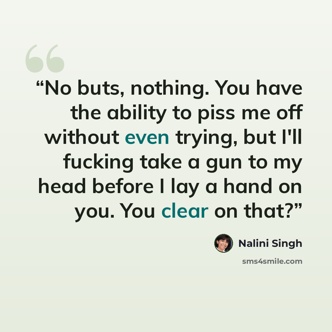 “No buts, nothing. You have the ability to piss me off without even trying, but I'll fucking take a gun to my head before I lay a hand on you. You clear on that?” quote by Nalini Singh
