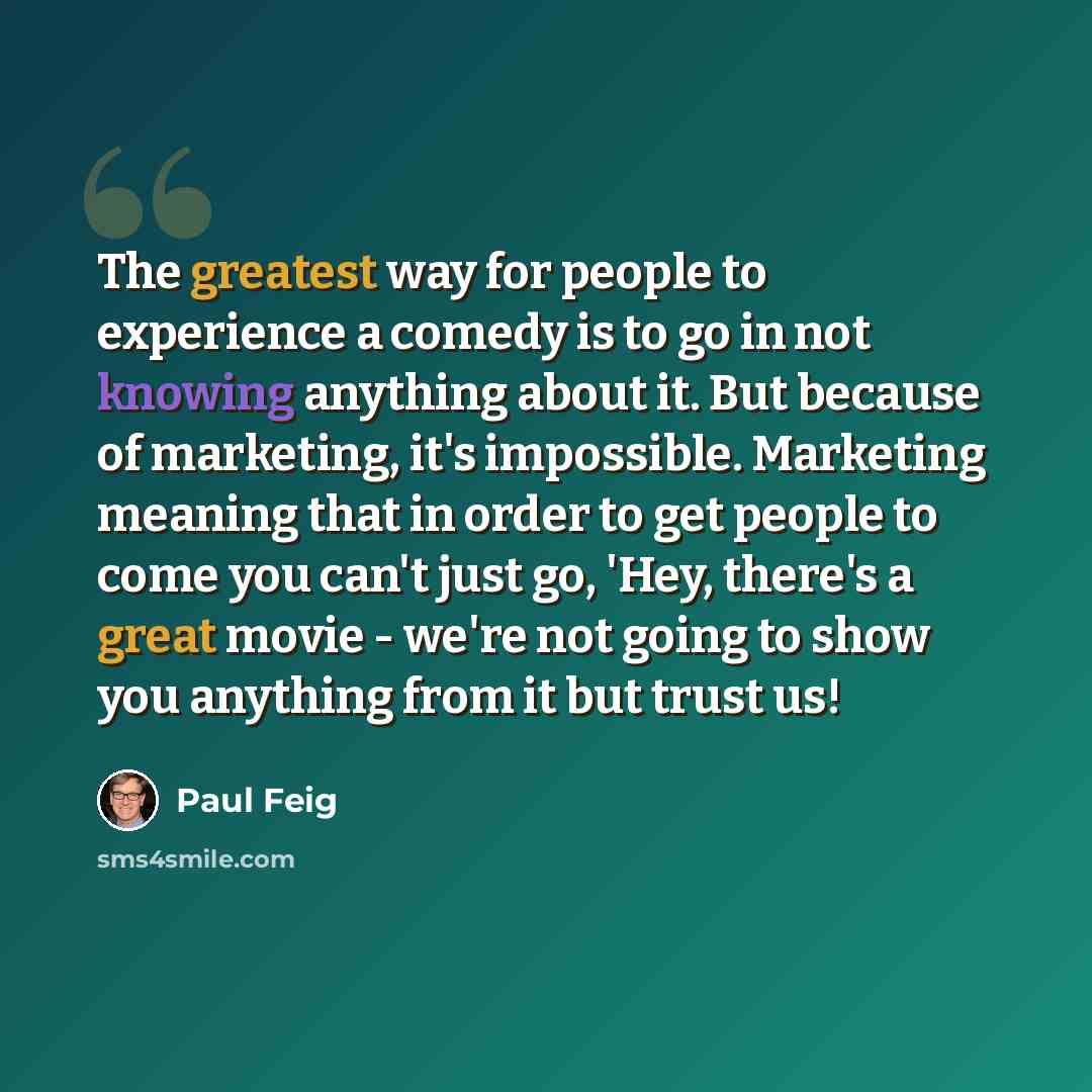 “The greatest way for people to experience a comedy is to go in not knowing anything about it. But because of marketing, it's impossible. Marketing meaning that in order to get people to come you can't just go, 'Hey, there's a great movie - we're not going to show you anything from it but trust us!” quote by Paul Feig