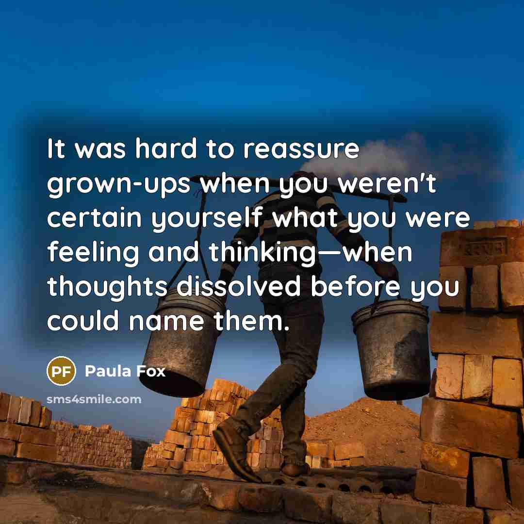 “It was hard to reassure grown-ups when you weren't certain yourself what you were feeling and thinking—when thoughts dissolved before you could name them.” quote by Paula Fox