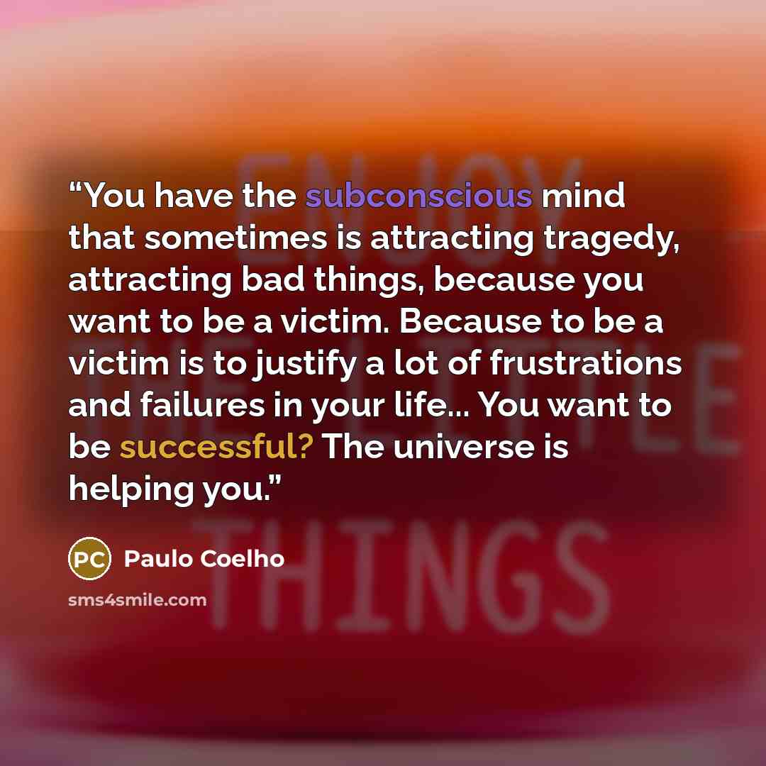 “You have the subconscious mind that sometimes is attracting tragedy, attracting bad things, because you want to be a victim. Because to be a victim is to justify a lot of frustrations and failures in your life... You want to be successful? The universe is helping you.” quote by Paulo Coelho