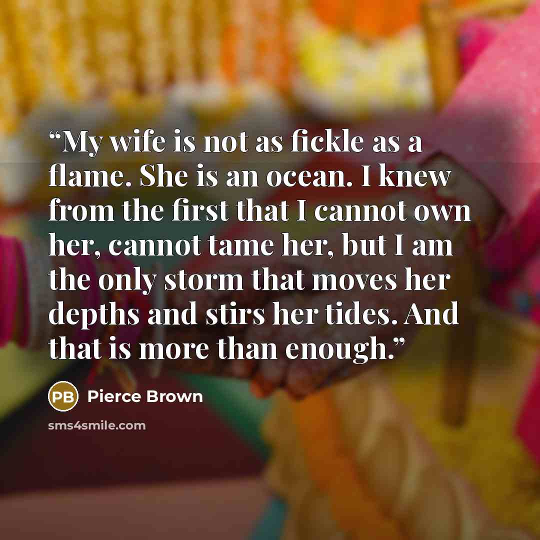 “My wife is not as fickle as a flame. She is an ocean. I knew from the first that I cannot own her, cannot tame her, but I am the only storm that moves her depths and stirs her tides. And that is more than enough.” quote by Pierce Brown