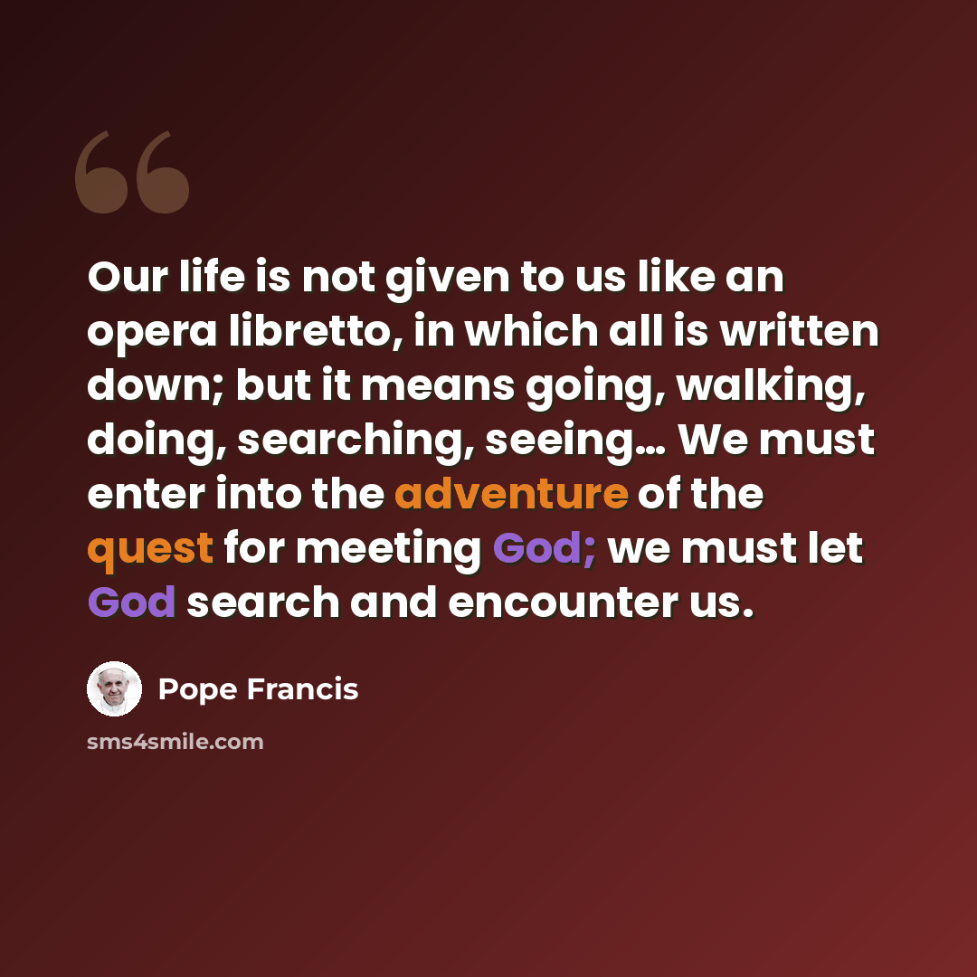 “Our life is not given to us like an opera libretto, in which all is written down; but it means going, walking, doing, searching, seeing… We must enter into the adventure of the quest for meeting God; we must let God search and encounter us.” quote by Pope Francis