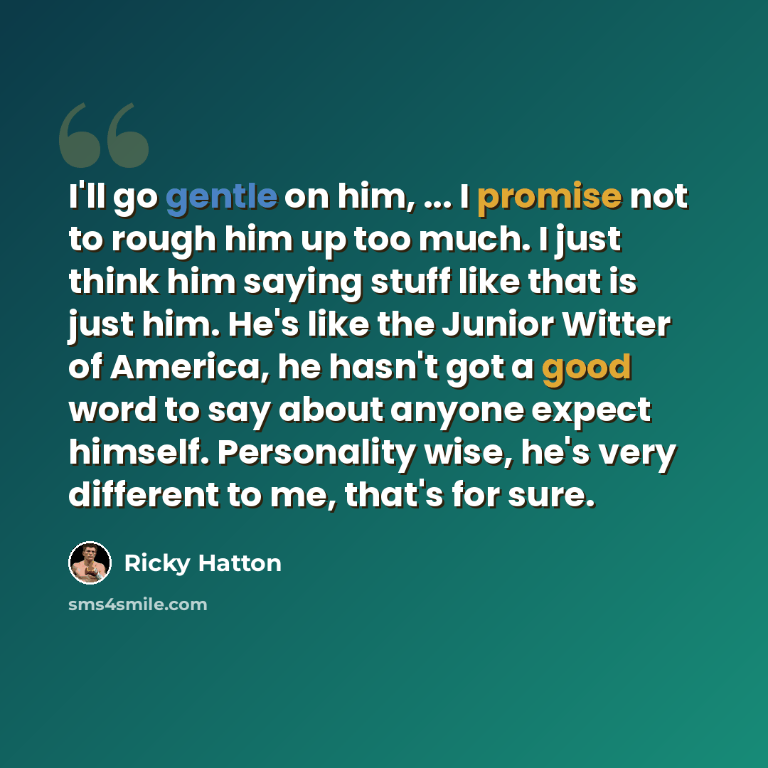 “I'll go gentle on him, ... I promise not to rough him up too much. I just think him saying stuff like that is just him. He's like the Junior Witter of America, he hasn't got a good word to say about anyone expect himself. Personality wise, he's very different to me, that's for sure.” quote by Ricky Hatton