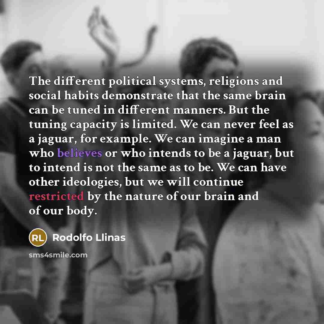 “The different political systems, religions and social habits demonstrate that the same brain can be tuned in different manners. But the tuning capacity is limited. We can never feel as a jaguar, for example. We can imagine a man who believes or who intends to be a jaguar, but to intend is not the…” quote by Rodolfo Llinas