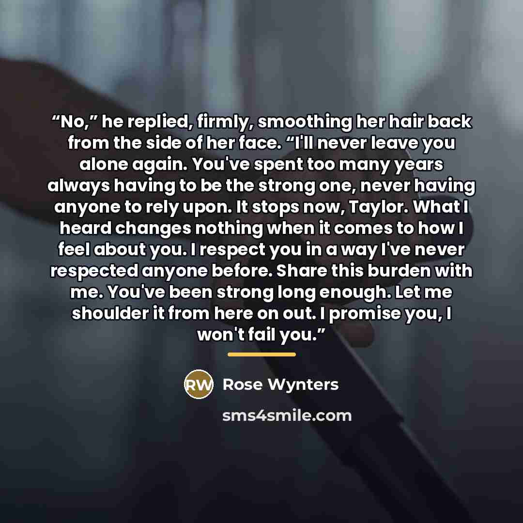 “No,” he replied, firmly, smoothing her hair back from the side of her face. “I'll never leave you alone again. You've spent too many years always having to be the strong one, never having anyone to rely upon. It stops now, Taylor. What I heard changes nothing when it comes to how I feel about you…” quote by Rose Wynters